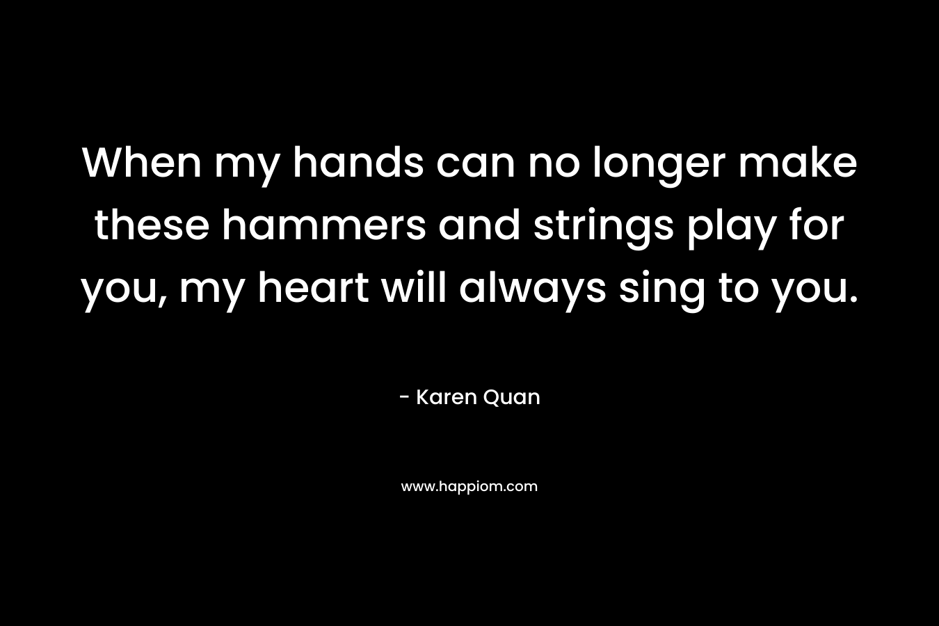When my hands can no longer make these hammers and strings play for you, my heart will always sing to you.