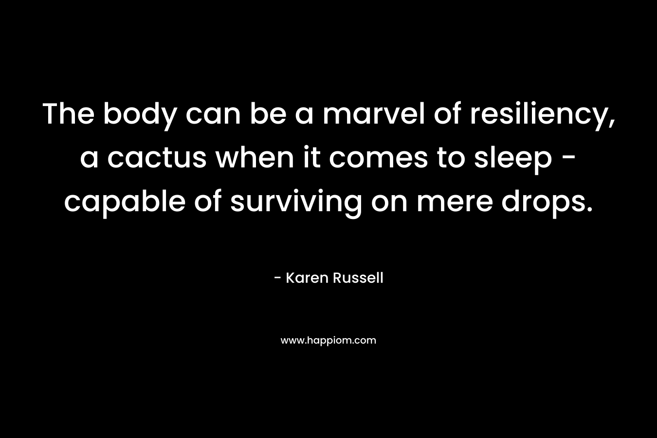 The body can be a marvel of resiliency, a cactus when it comes to sleep – capable of surviving on mere drops. – Karen Russell