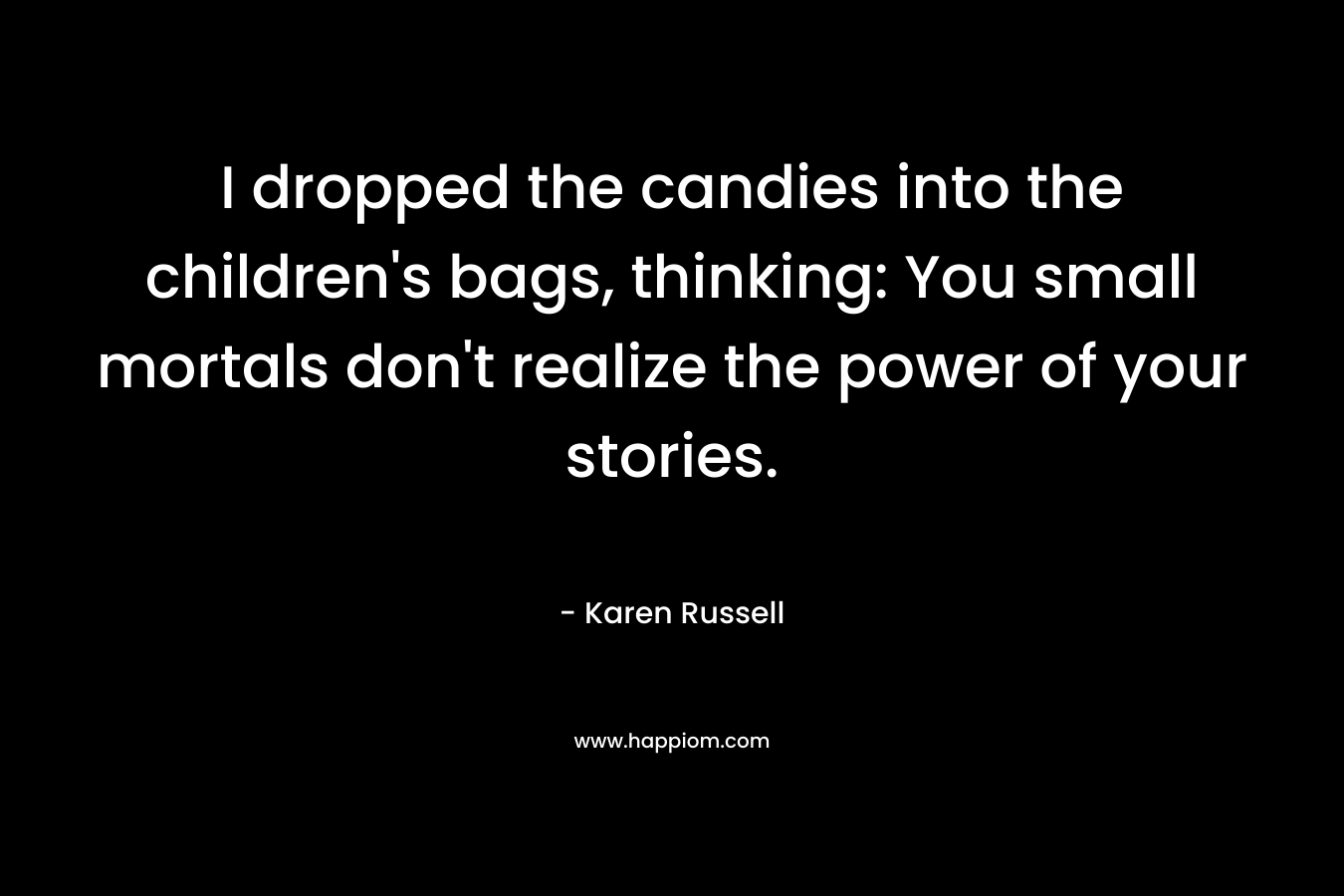 I dropped the candies into the children’s bags, thinking: You small mortals don’t realize the power of your stories. – Karen Russell