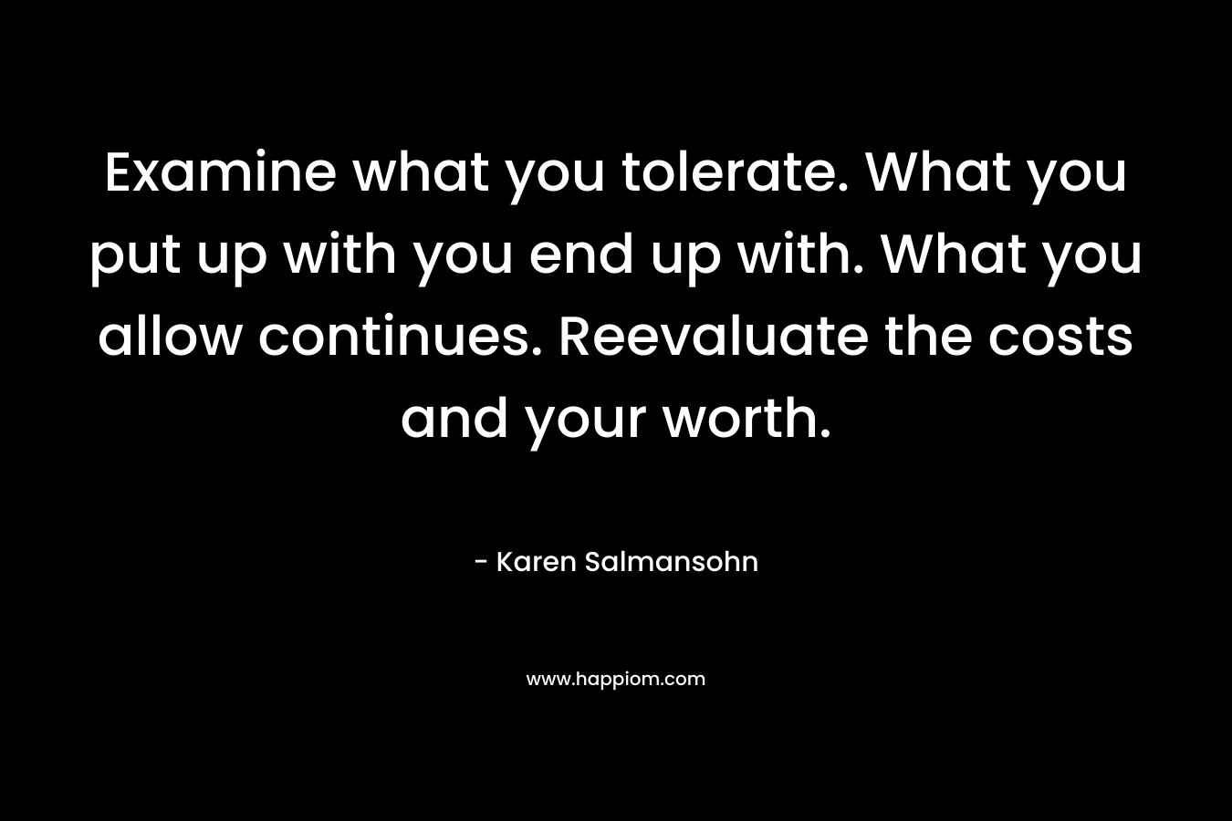 Examine what you tolerate. What you put up with you end up with. What you allow continues. Reevaluate the costs and your worth. – Karen Salmansohn