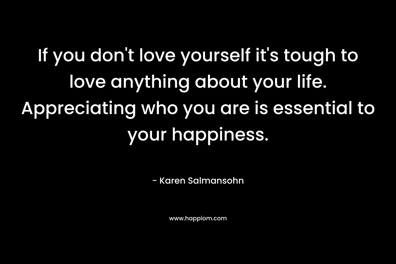 If you don't love yourself it's tough to love anything about your life. Appreciating who you are is essential to your happiness.