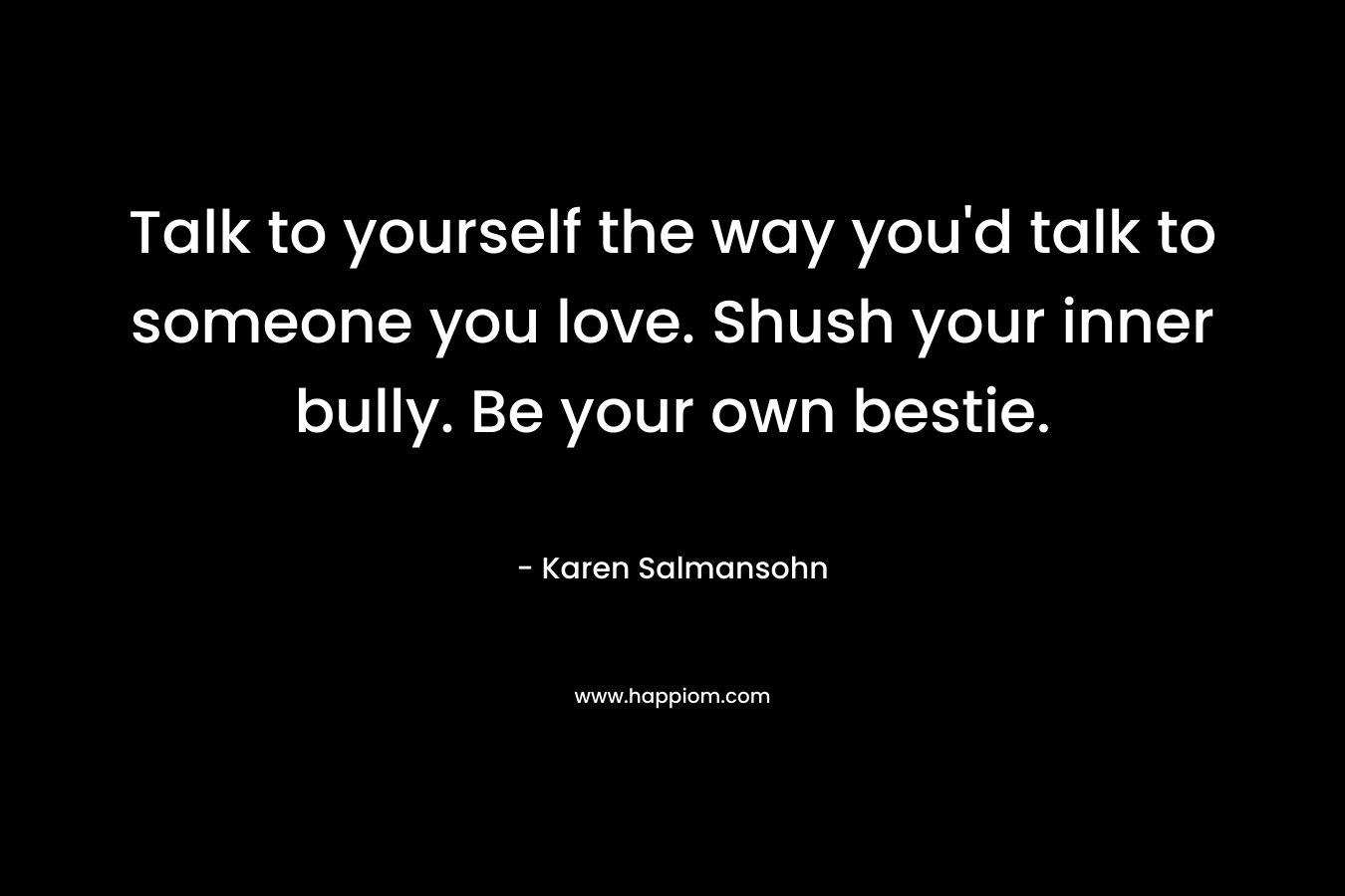 Talk to yourself the way you’d talk to someone you love. Shush your inner bully. Be your own bestie. – Karen Salmansohn