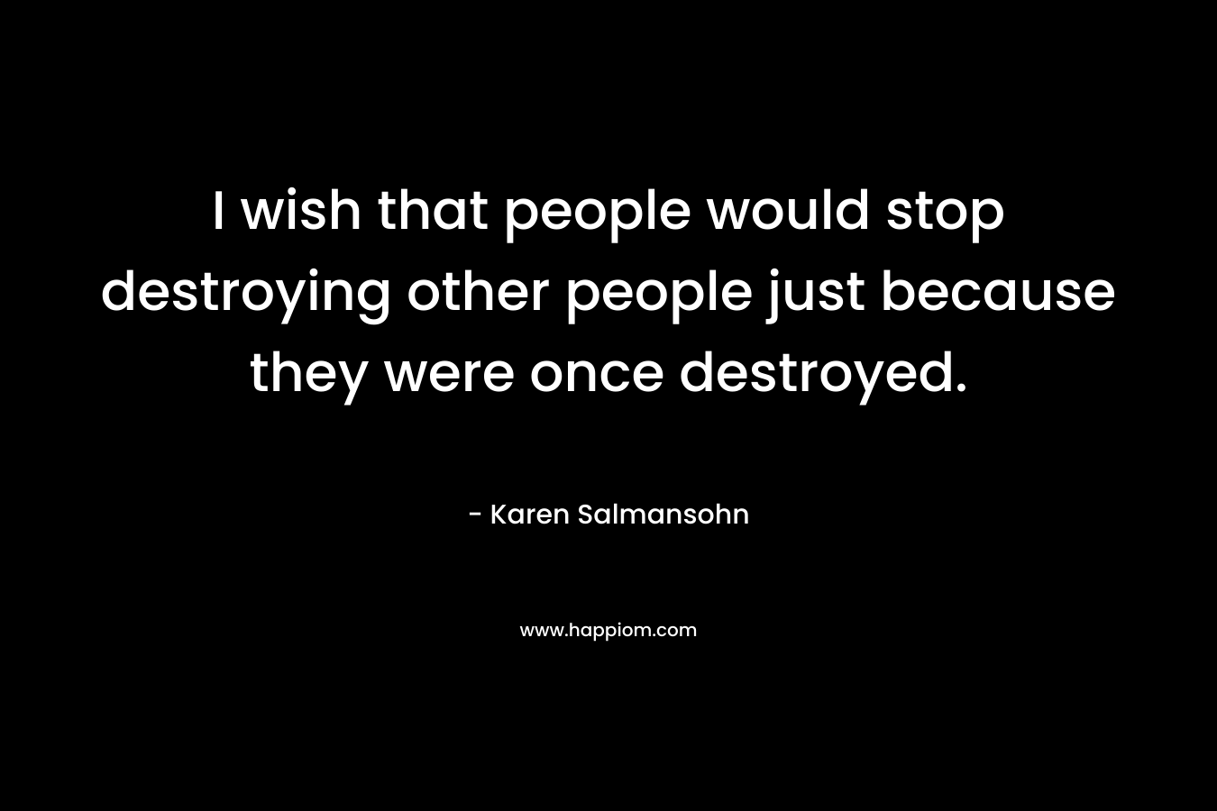 I wish that people would stop destroying other people just because they were once destroyed.