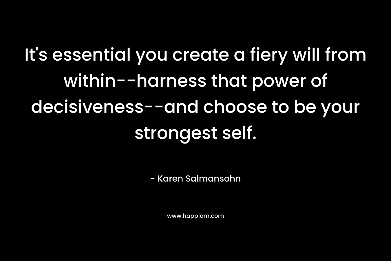 It’s essential you create a fiery will from within–harness that power of decisiveness–and choose to be your strongest self. – Karen Salmansohn