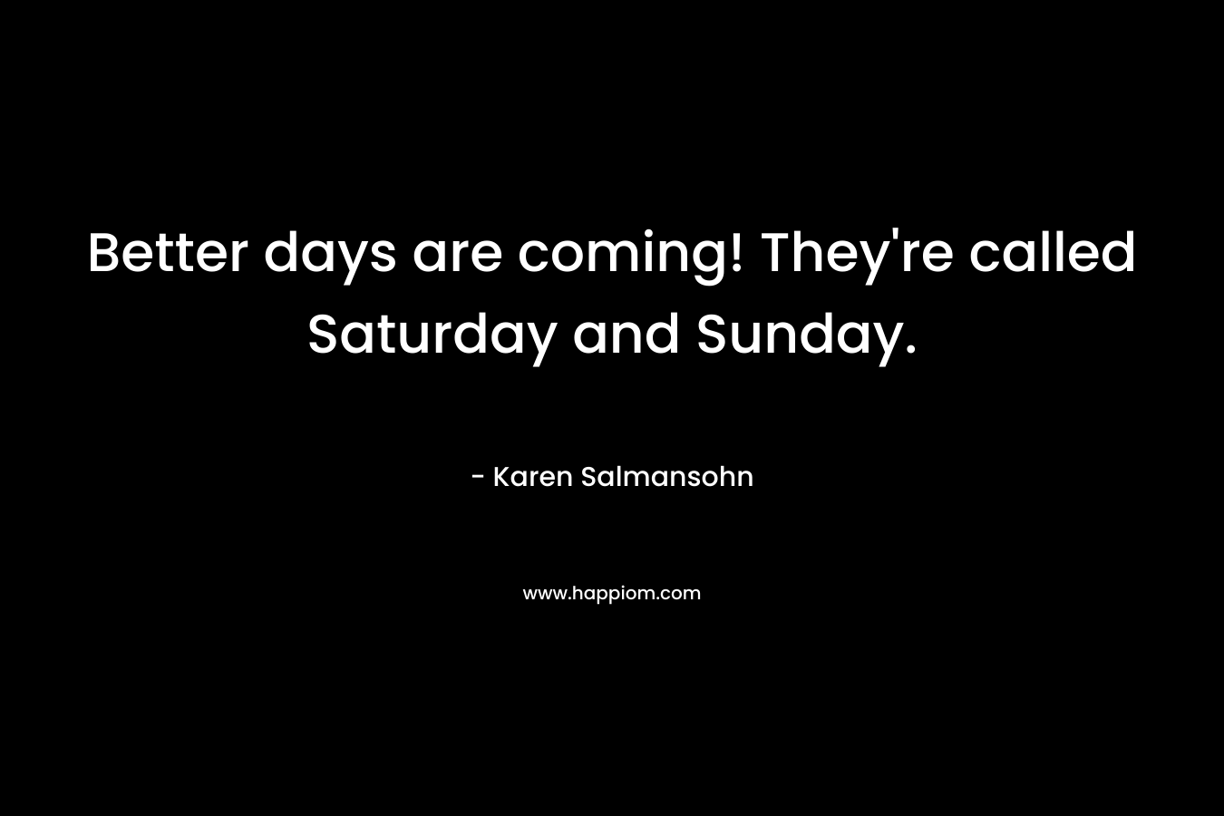 Better days are coming! They’re called Saturday and Sunday. – Karen Salmansohn