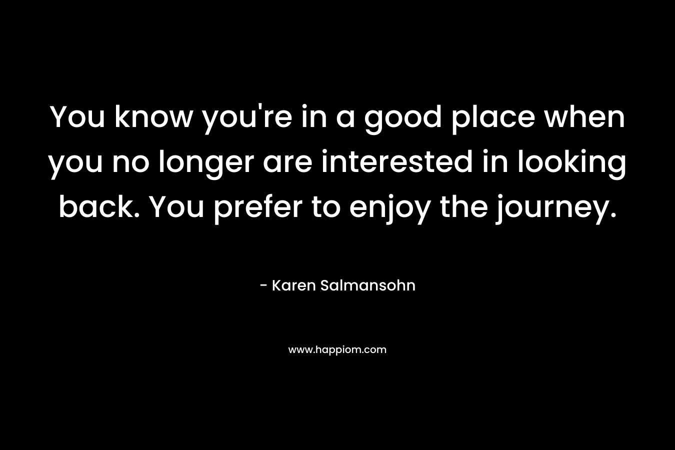 You know you’re in a good place when you no longer are interested in looking back. You prefer to enjoy the journey. – Karen Salmansohn