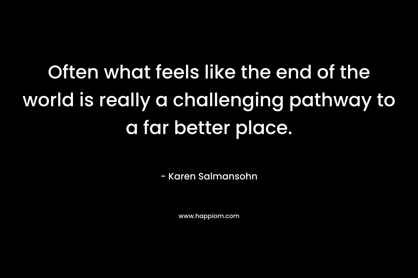 Often what feels like the end of the world is really a challenging pathway to a far better place. – Karen Salmansohn