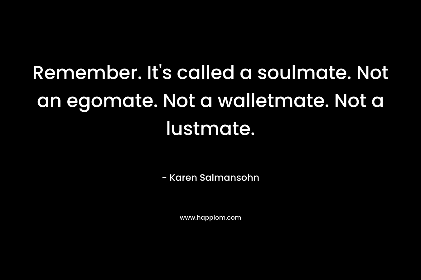 Remember. It’s called a soulmate. Not an egomate. Not a walletmate. Not a lustmate. – Karen Salmansohn