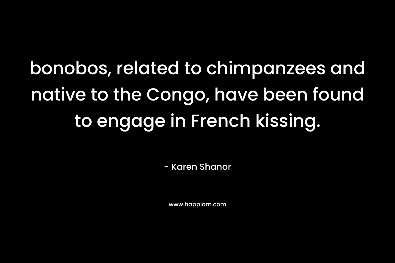 bonobos, related to chimpanzees and native to the Congo, have been found to engage in French kissing. – Karen Shanor