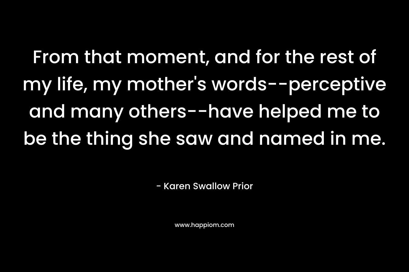 From that moment, and for the rest of my life, my mother's words--perceptive and many others--have helped me to be the thing she saw and named in me.