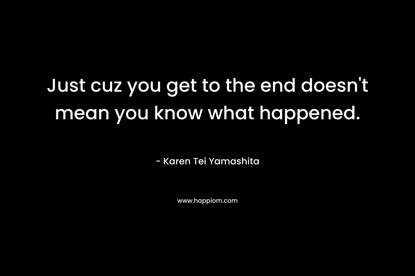 Just cuz you get to the end doesn’t mean you know what happened. – Karen Tei Yamashita