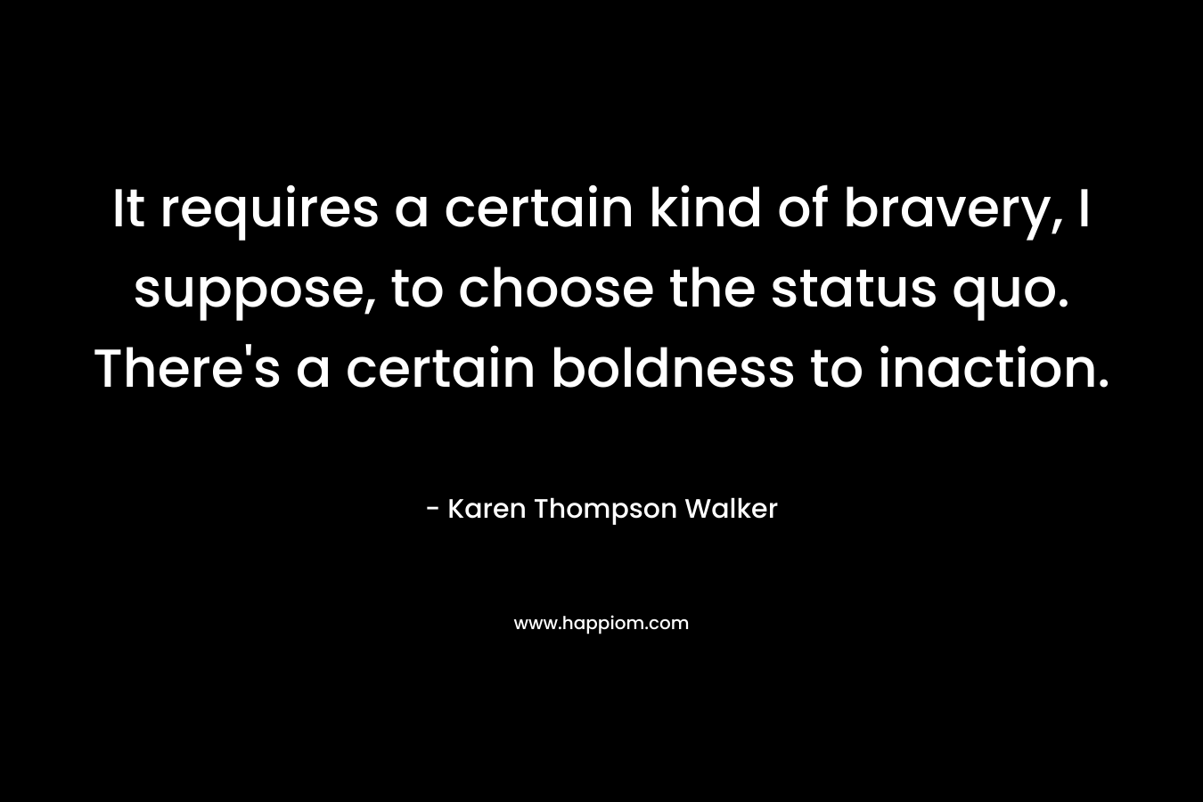 It requires a certain kind of bravery, I suppose, to choose the status quo. There’s a certain boldness to inaction. – Karen Thompson Walker