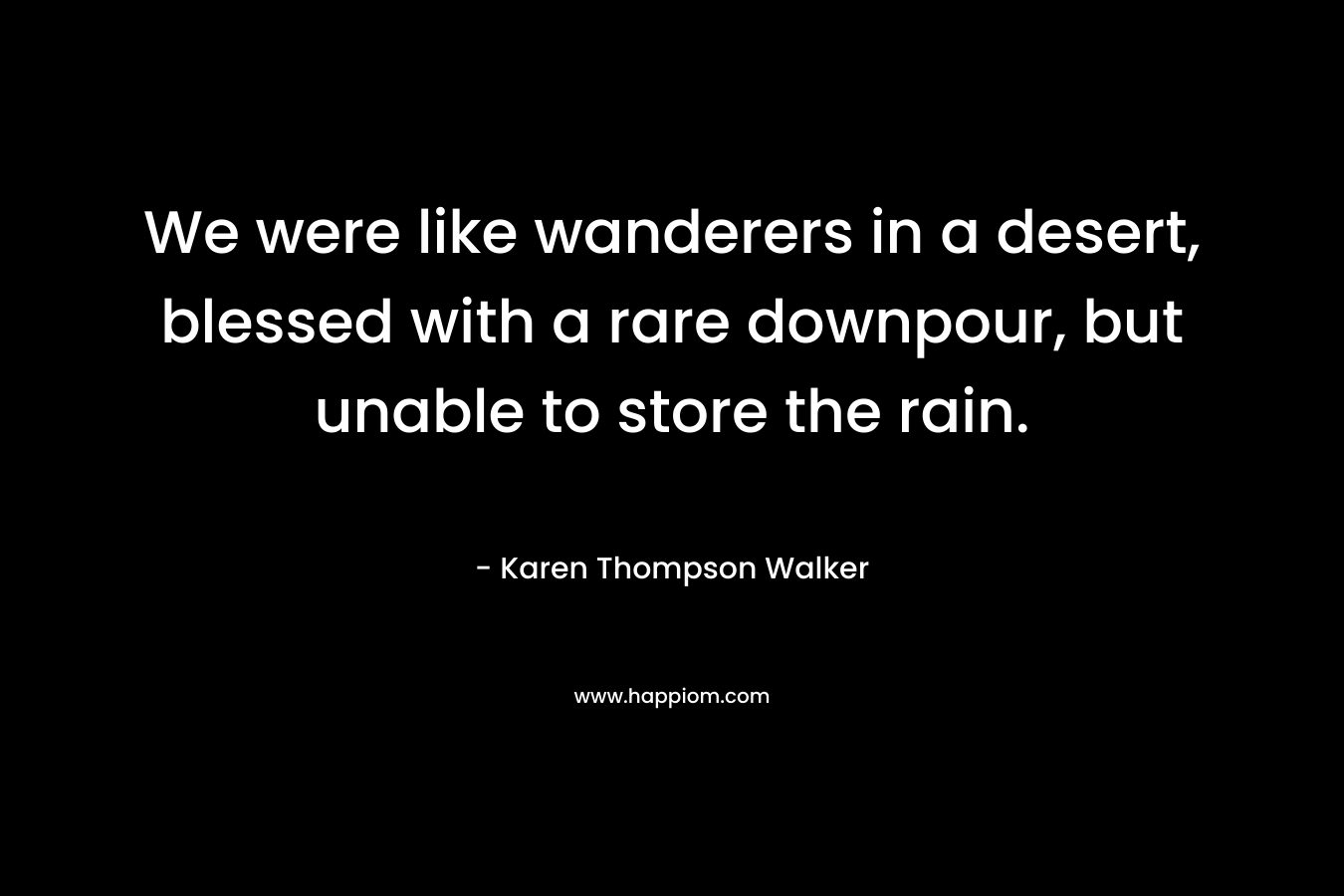 We were like wanderers in a desert, blessed with a rare downpour, but unable to store the rain. – Karen Thompson Walker