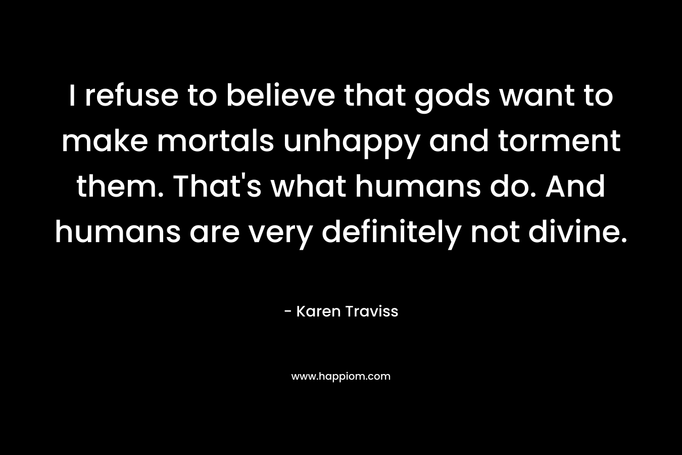 I refuse to believe that gods want to make mortals unhappy and torment them. That’s what humans do. And humans are very definitely not divine. – Karen Traviss