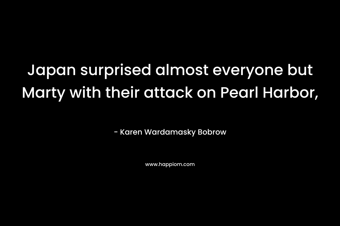 Japan surprised almost everyone but Marty with their attack on Pearl Harbor, – Karen Wardamasky Bobrow