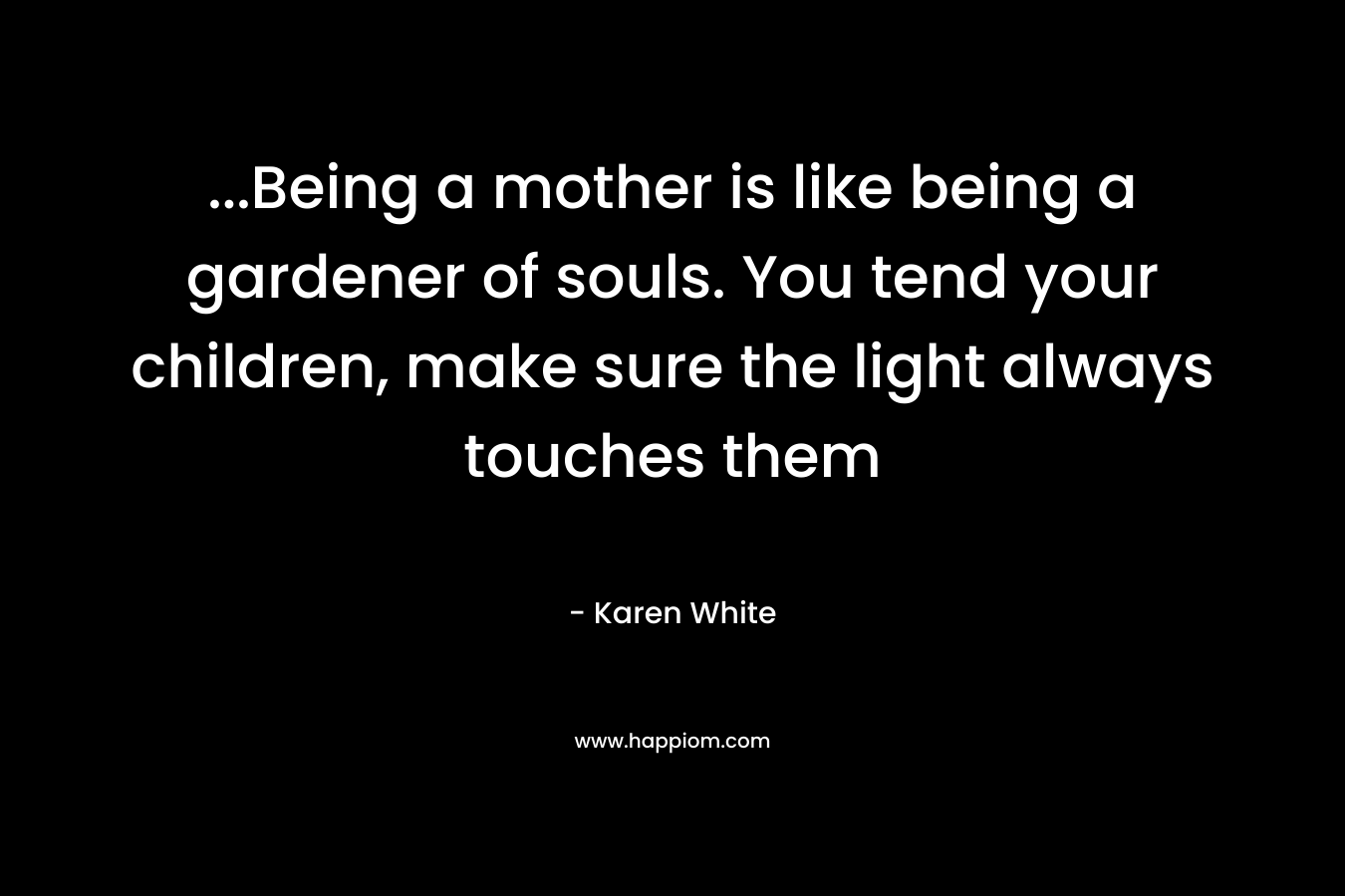 ...Being a mother is like being a gardener of souls. You tend your children, make sure the light always touches them
