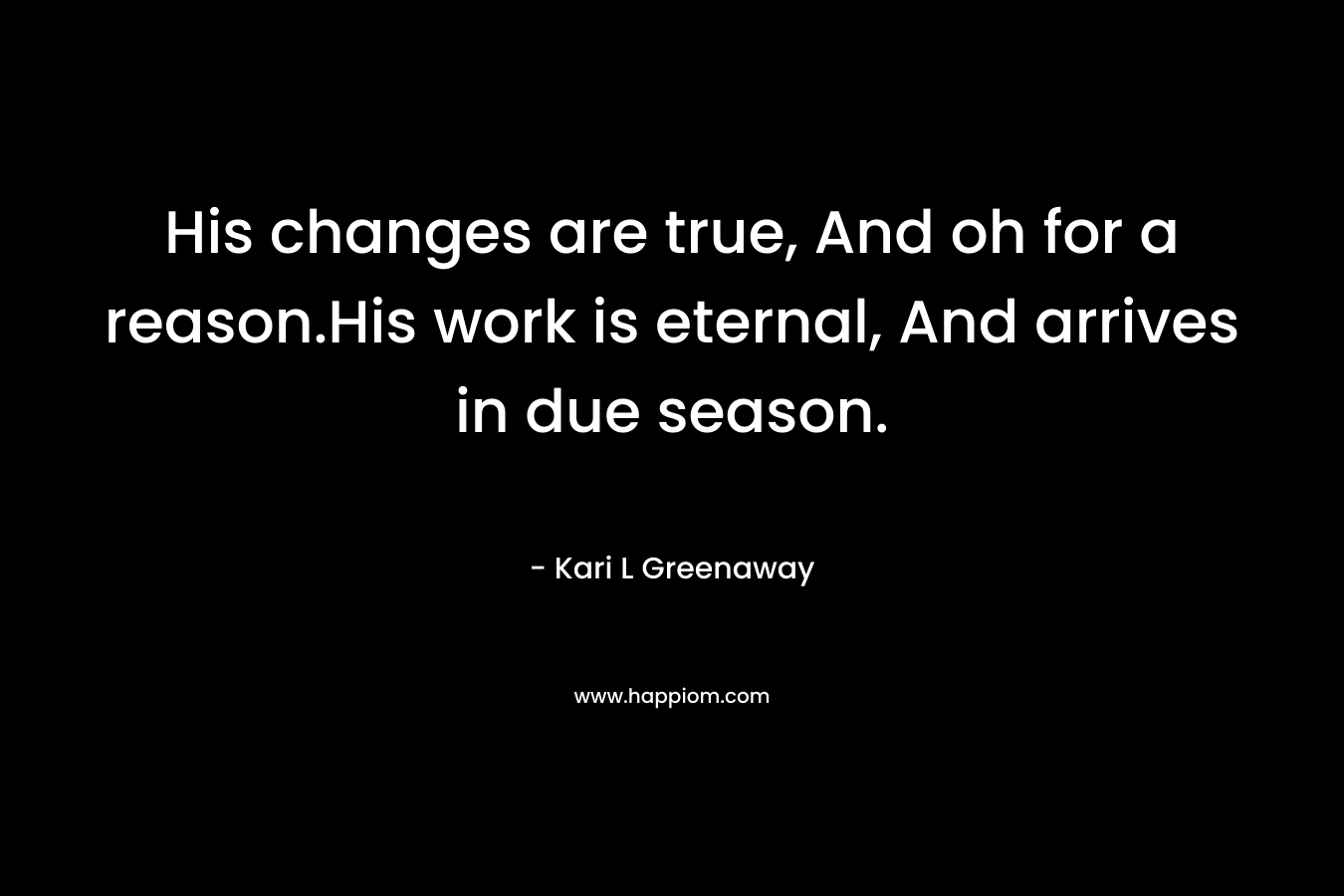 His changes are true, And oh for a reason.His work is eternal, And arrives in due season. – Kari L Greenaway