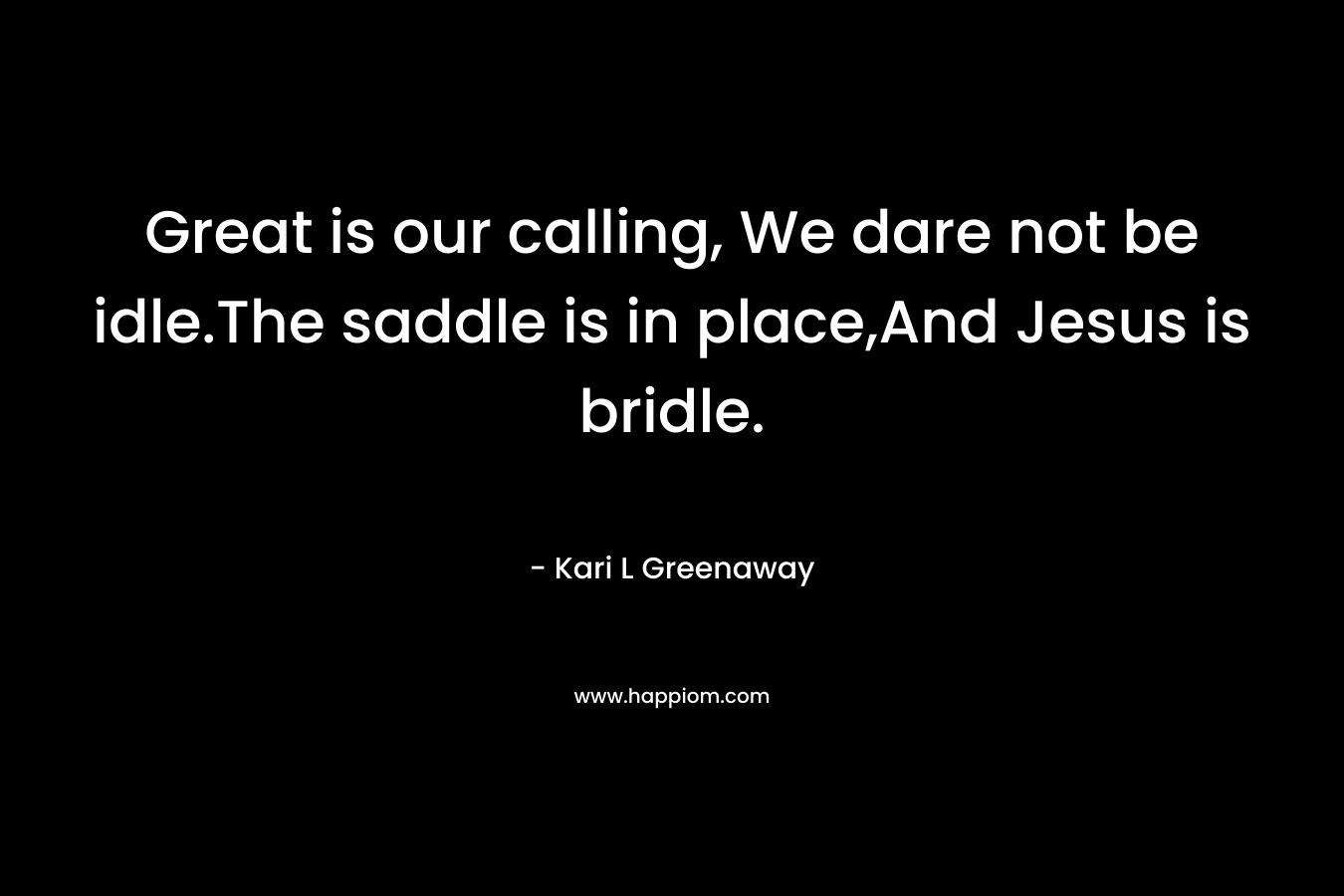 Great is our calling, We dare not be idle.The saddle is in place,And Jesus is bridle. – Kari L Greenaway