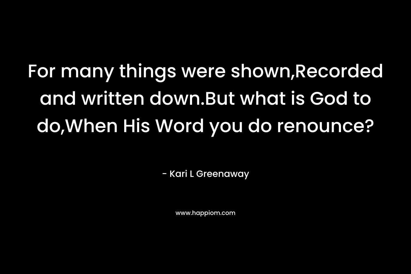 For many things were shown,Recorded and written down.But what is God to do,When His Word you do renounce? – Kari L Greenaway