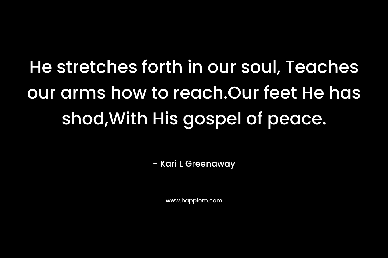 He stretches forth in our soul, Teaches our arms how to reach.Our feet He has shod,With His gospel of peace. – Kari L Greenaway