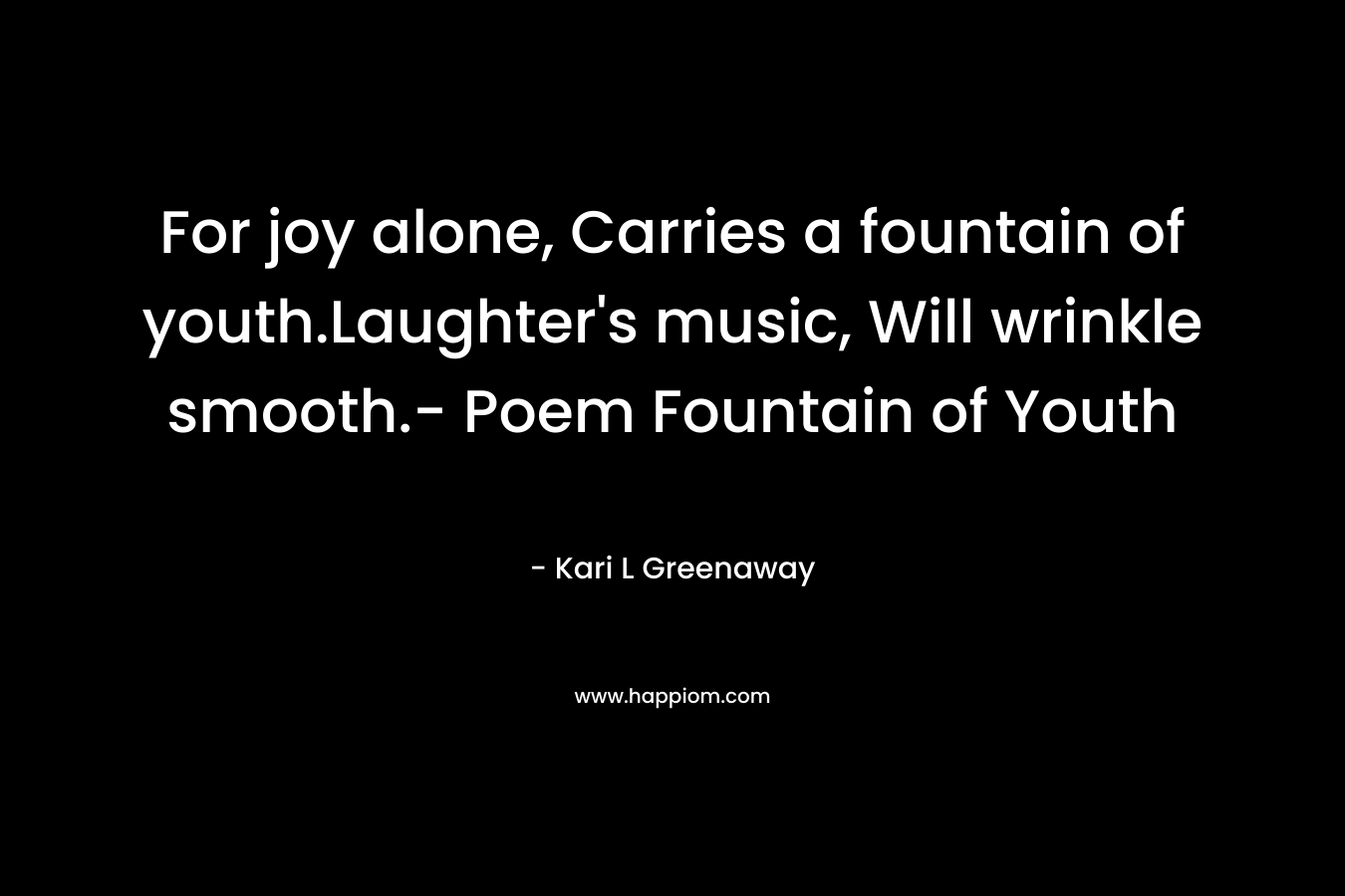 For joy alone, Carries a fountain of youth.Laughter’s music, Will wrinkle smooth.- Poem Fountain of Youth – Kari L Greenaway