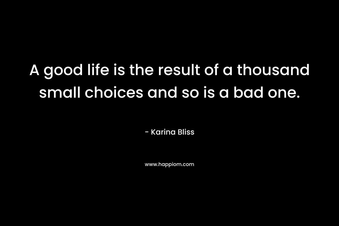 A good life is the result of a thousand small choices and so is a bad one. – Karina Bliss