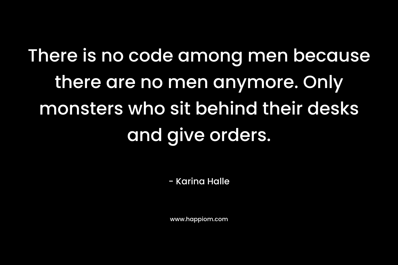 There is no code among men because there are no men anymore. Only monsters who sit behind their desks and give orders. – Karina Halle
