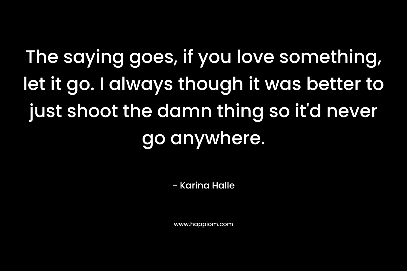 The saying goes, if you love something, let it go. I always though it was better to just shoot the damn thing so it’d never go anywhere. – Karina Halle