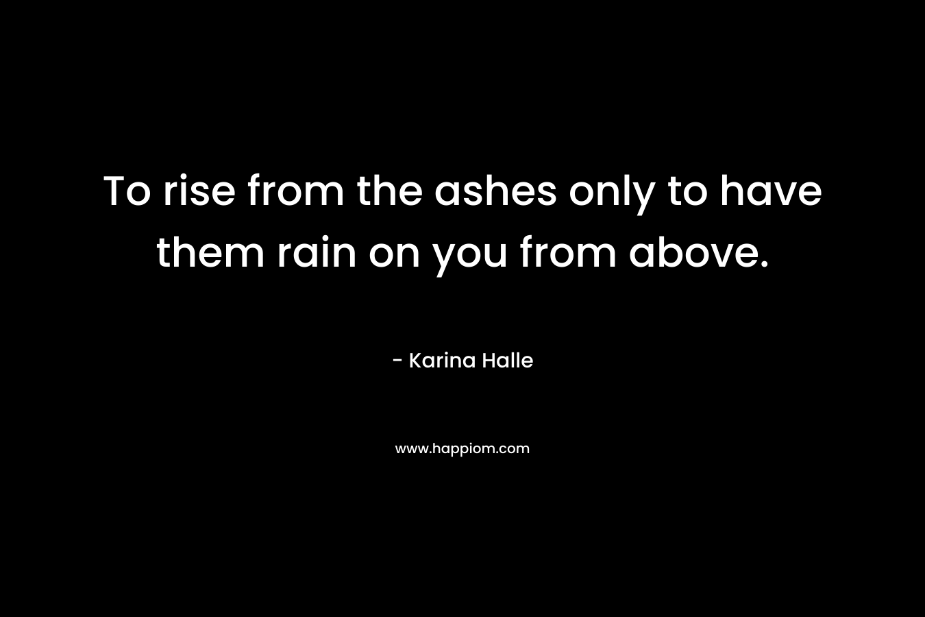 To rise from the ashes only to have them rain on you from above.