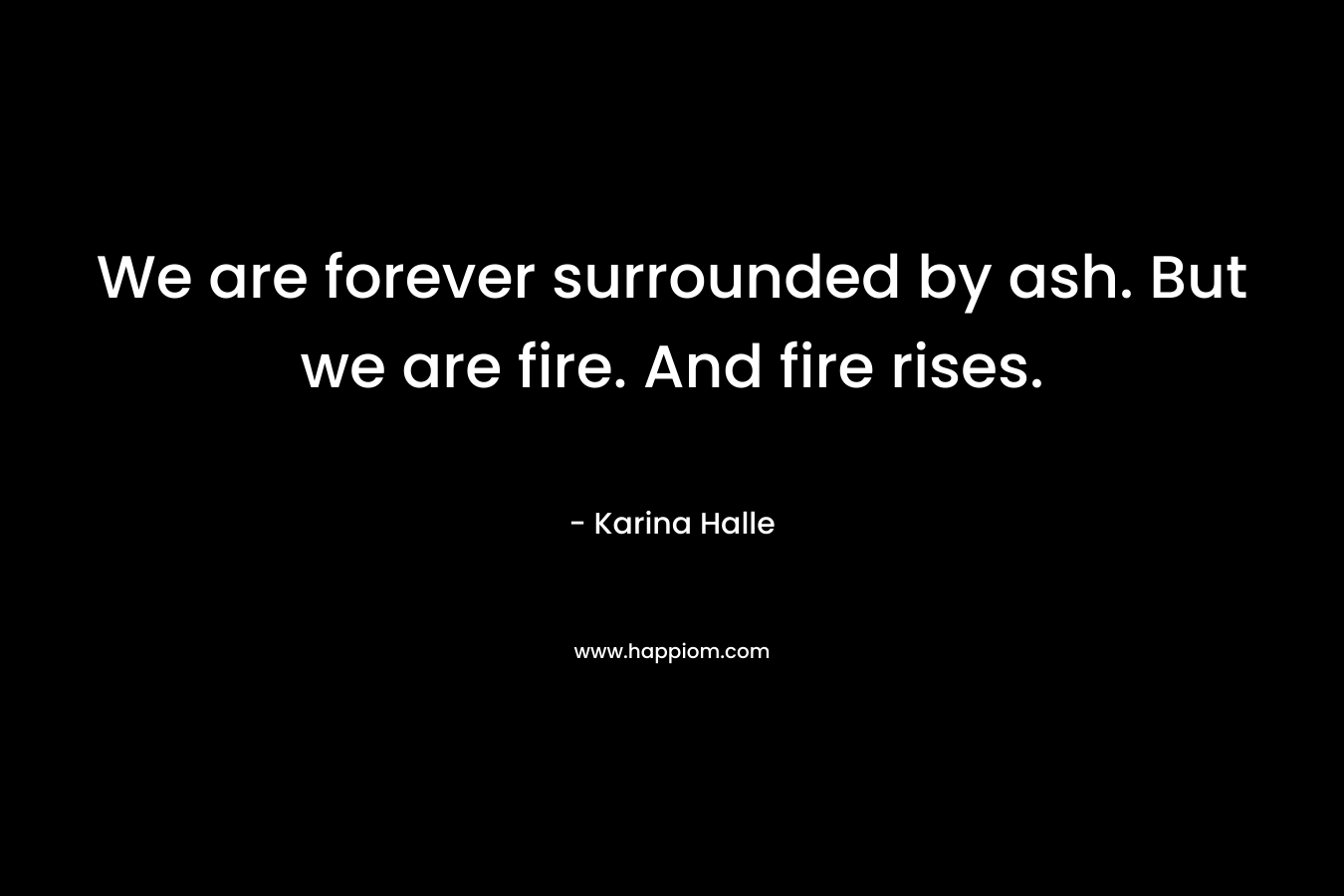 We are forever surrounded by ash. But we are fire. And fire rises. – Karina Halle