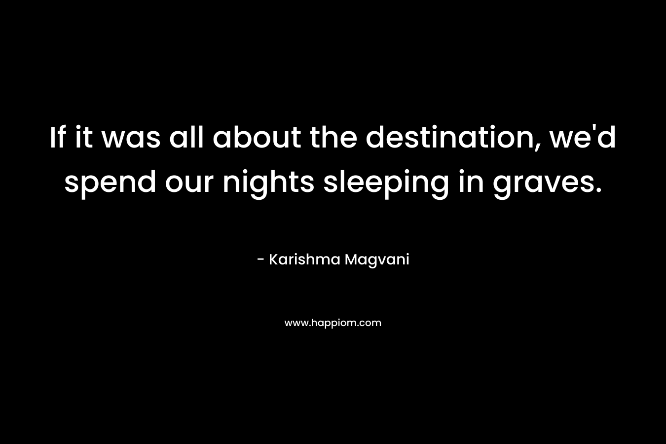 If it was all about the destination, we’d spend our nights sleeping in graves. – Karishma Magvani