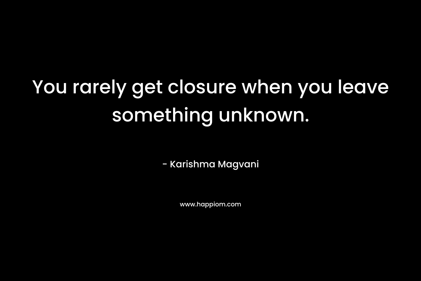You rarely get closure when you leave something unknown. – Karishma Magvani