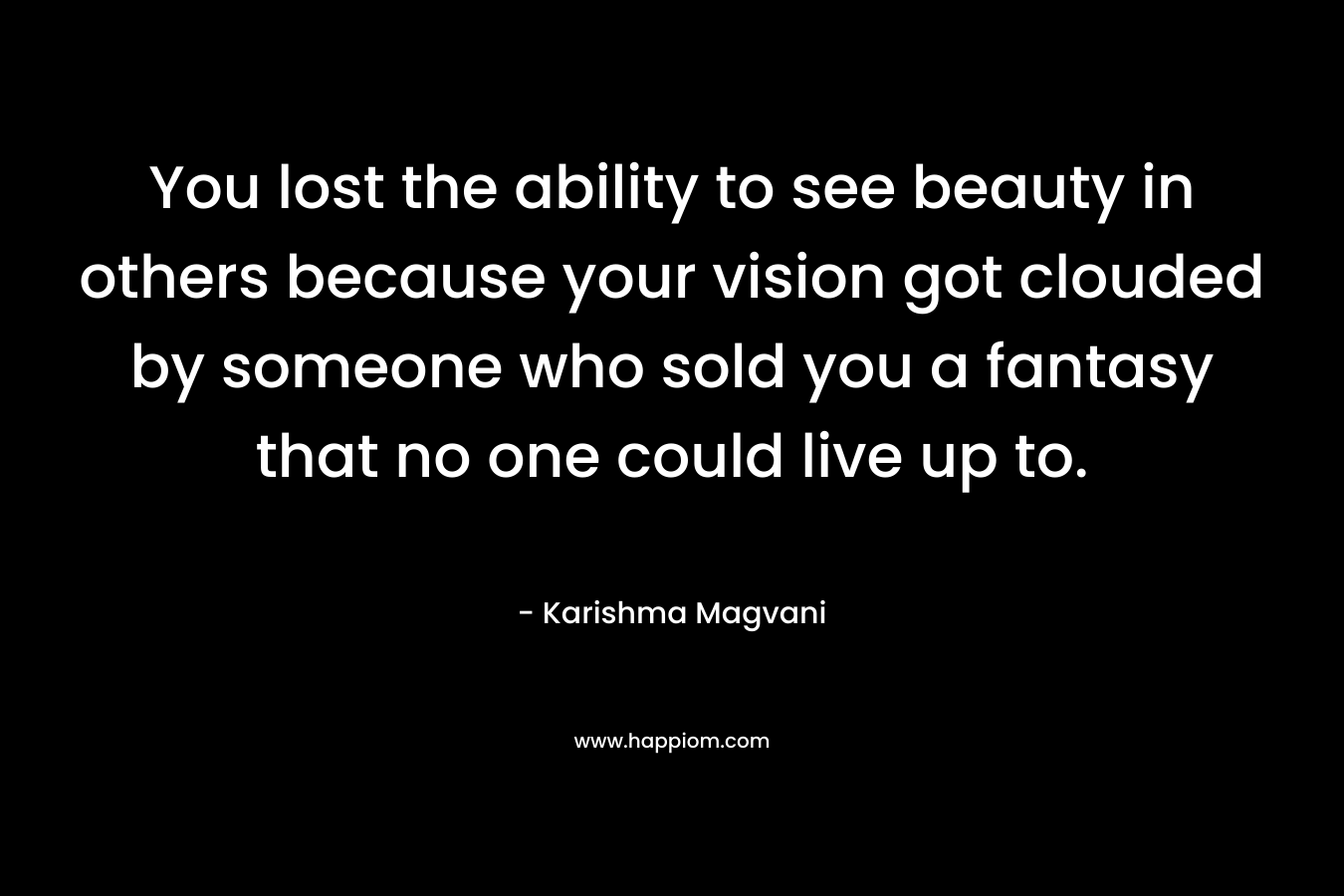 You lost the ability to see beauty in others because your vision got clouded by someone who sold you a fantasy that no one could live up to. – Karishma Magvani