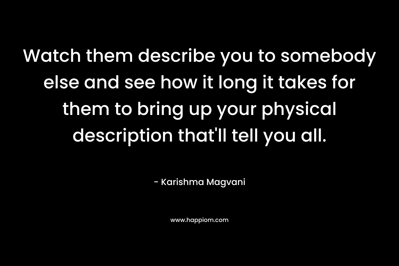 Watch them describe you to somebody else and see how it long it takes for them to bring up your physical description that’ll tell you all. – Karishma Magvani