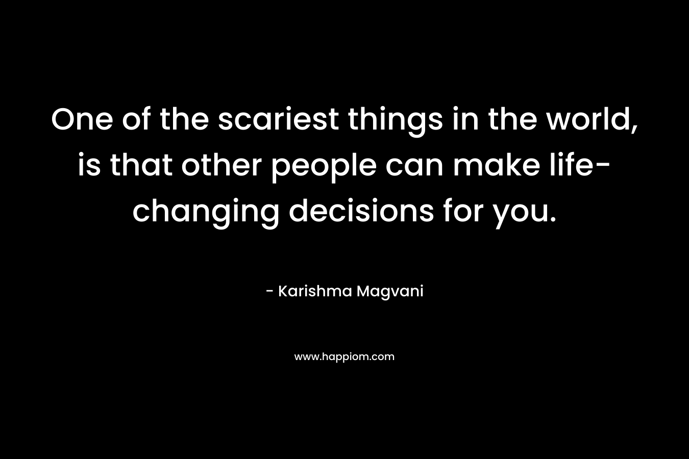One of the scariest things in the world, is that other people can make life-changing decisions for you. – Karishma Magvani