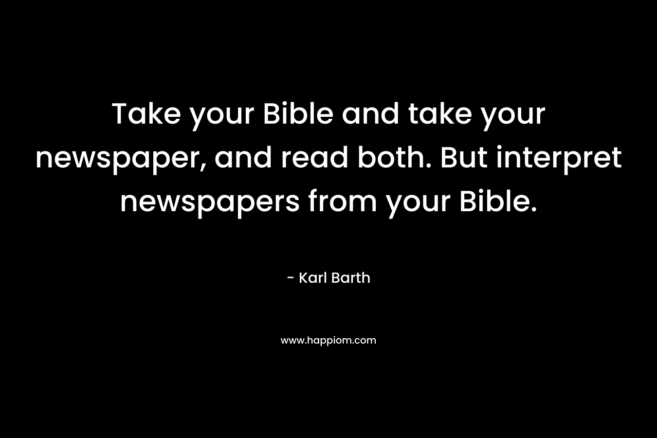 Take your Bible and take your newspaper, and read both. But interpret newspapers from your Bible. – Karl Barth