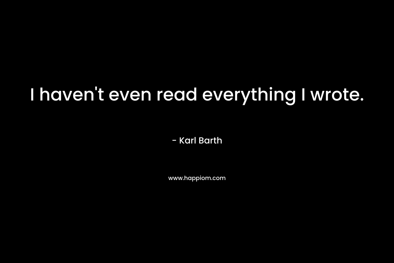 I haven’t even read everything I wrote. – Karl Barth