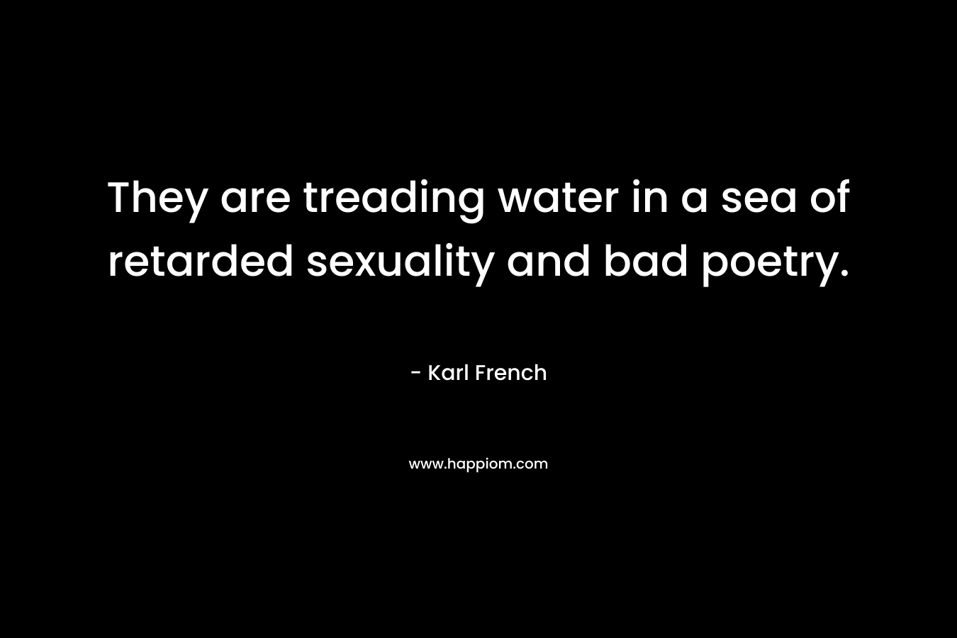 They are treading water in a sea of retarded sexuality and bad poetry.