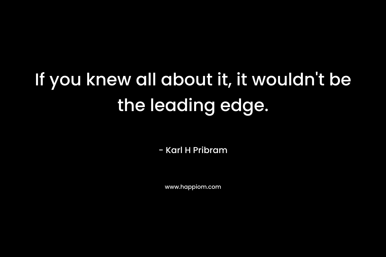 If you knew all about it, it wouldn’t be the leading edge. – Karl H Pribram
