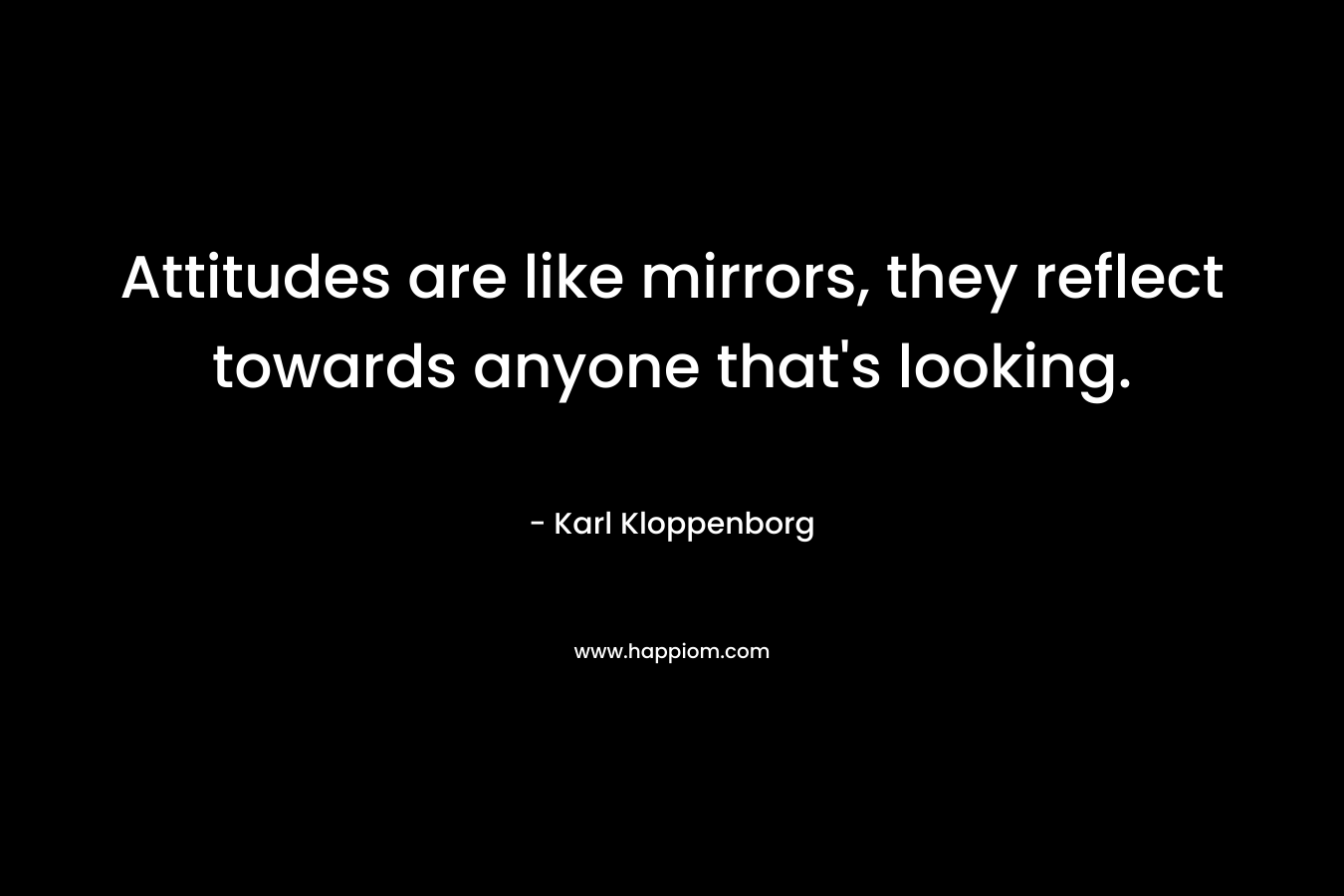 Attitudes are like mirrors, they reflect towards anyone that’s looking. – Karl Kloppenborg