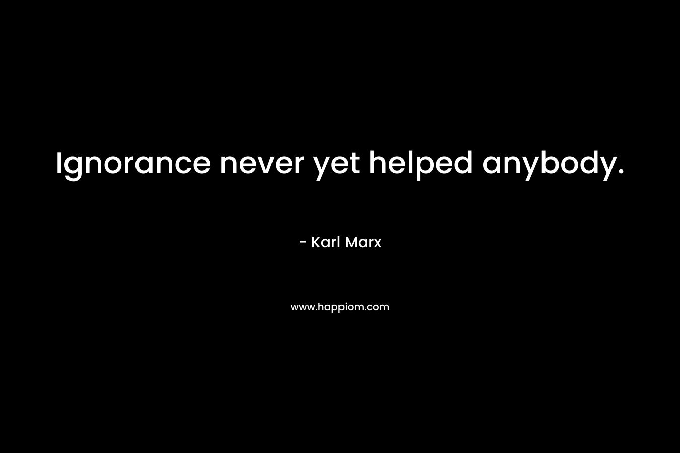 Ignorance never yet helped anybody. – Karl Marx