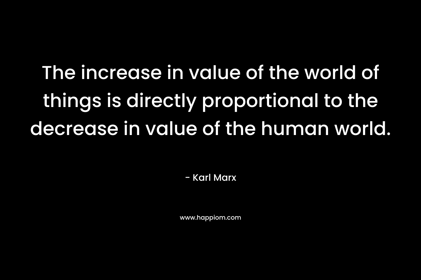 The increase in value of the world of things is directly proportional to the decrease in value of the human world. – Karl Marx