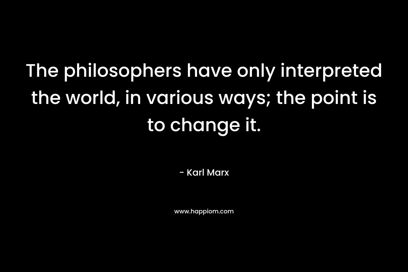 The philosophers have only interpreted the world, in various ways; the point is to change it. – Karl Marx
