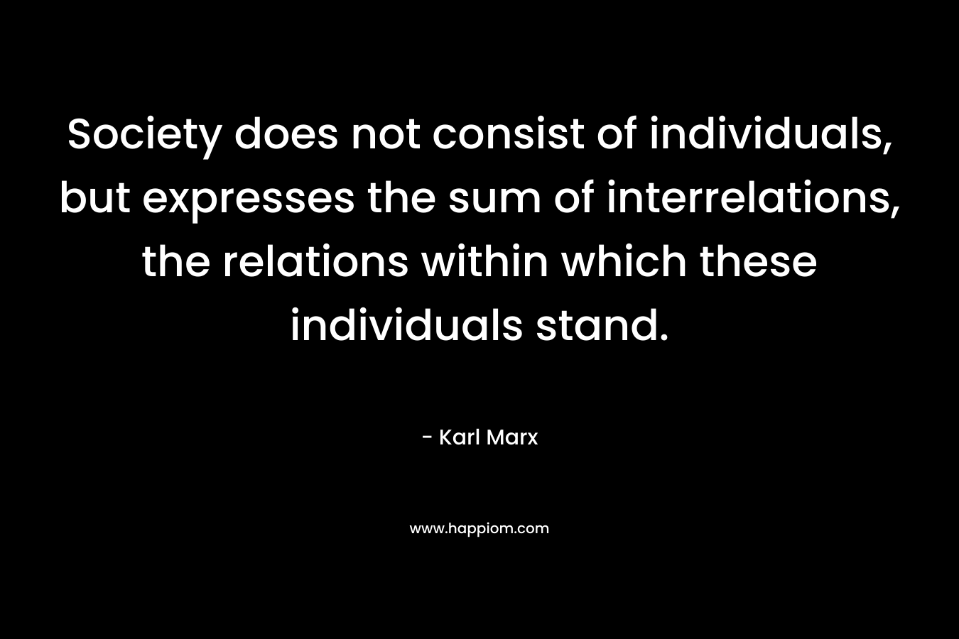 Society does not consist of individuals, but expresses the sum of interrelations, the relations within which these individuals stand.