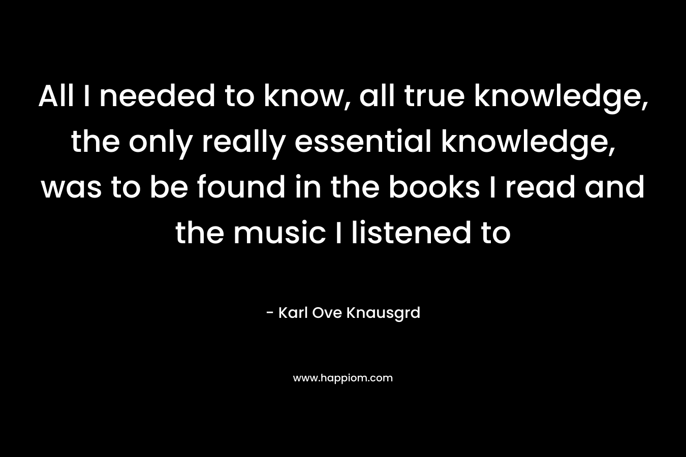 All I needed to know, all true knowledge, the only really essential knowledge, was to be found in the books I read and the music I listened to