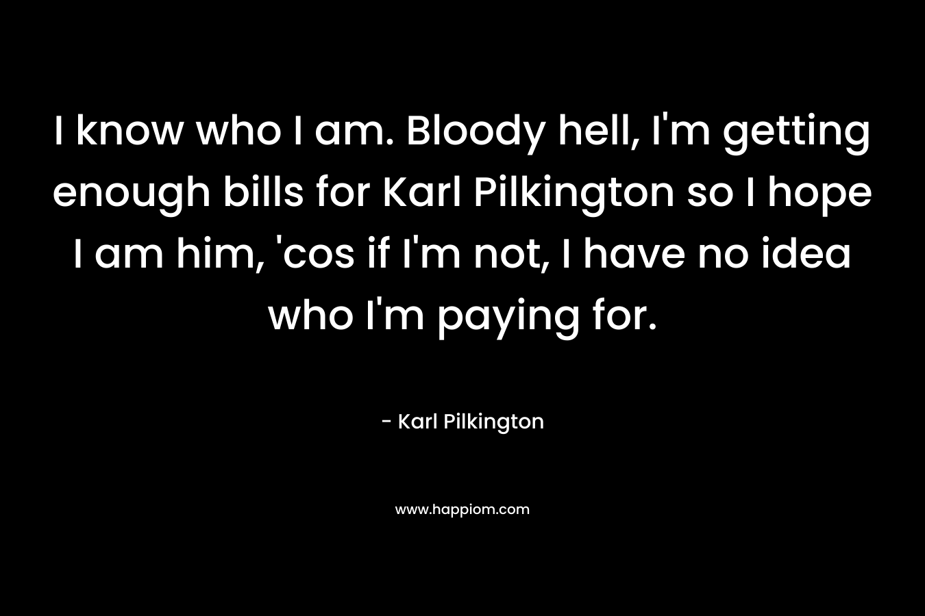 I know who I am. Bloody hell, I’m getting enough bills for Karl Pilkington so I hope I am him, ‘cos if I’m not, I have no idea who I’m paying for. – Karl Pilkington
