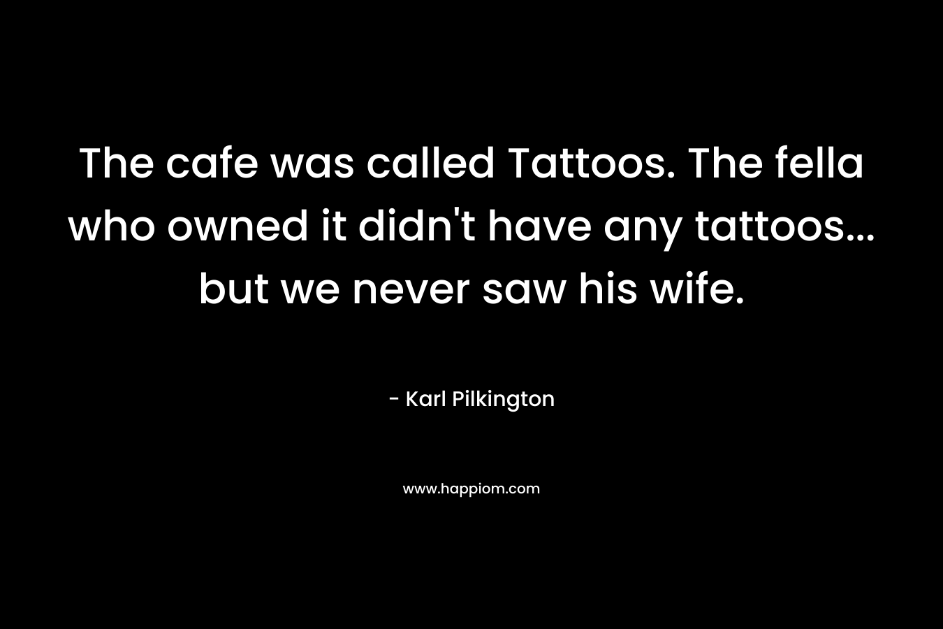 The cafe was called Tattoos. The fella who owned it didn’t have any tattoos… but we never saw his wife. – Karl Pilkington