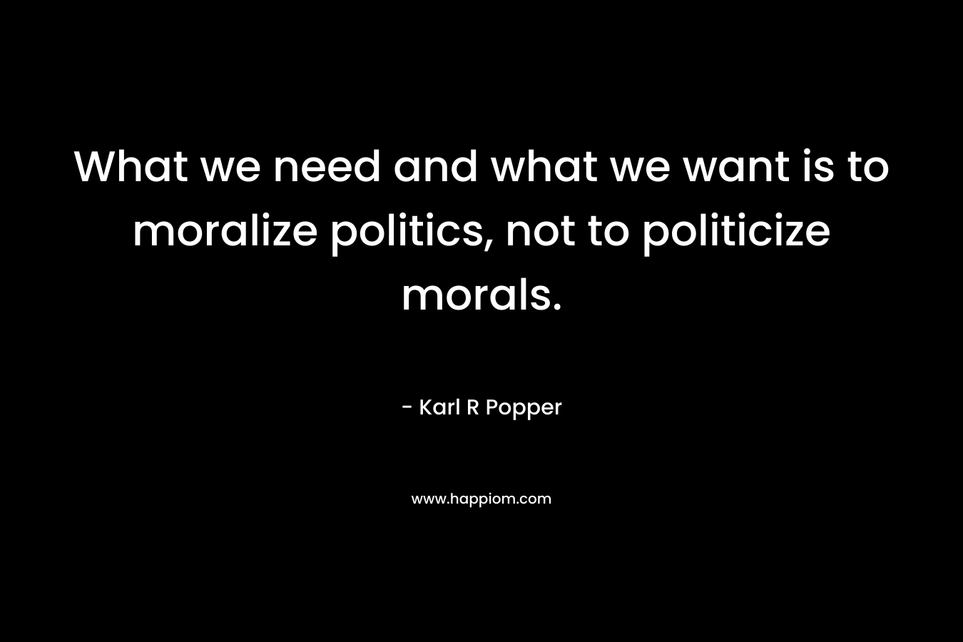 What we need and what we want is to moralize politics, not to politicize morals. – Karl R Popper