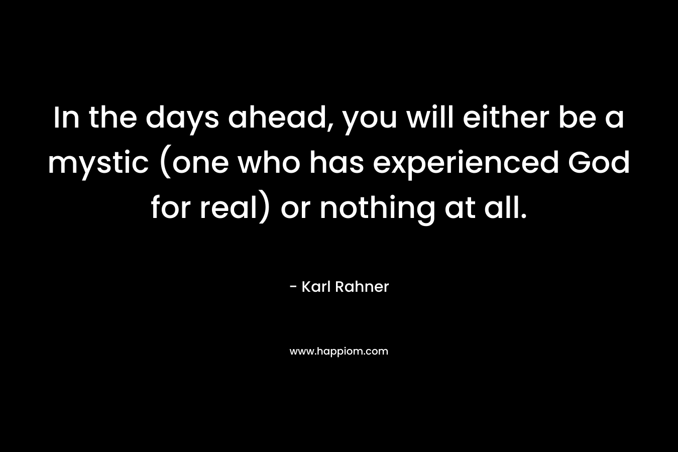 In the days ahead, you will either be a mystic (one who has experienced God for real) or nothing at all. – Karl Rahner