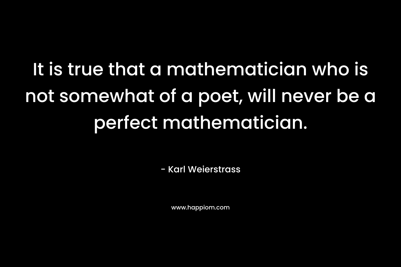 It is true that a mathematician who is not somewhat of a poet, will never be a perfect mathematician.